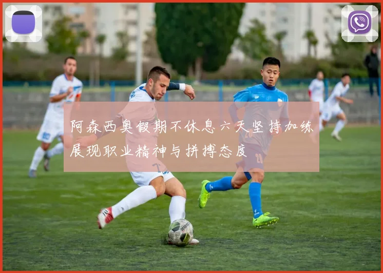 阿森西奥假期不休息六天坚持加练展现职业精神与拼搏态度