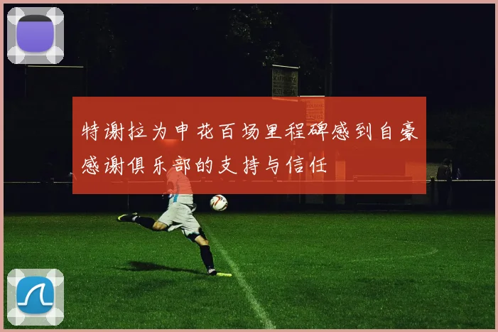 特谢拉为申花百场里程碑感到自豪感谢俱乐部的支持与信任