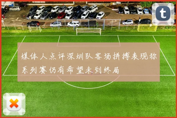 媒体人点评深圳队客场拼搏表现称系列赛仍有希望未到终局