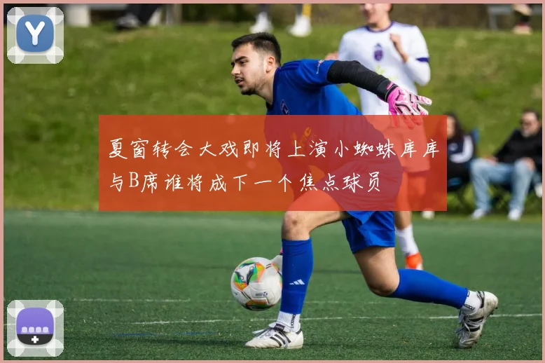 夏窗转会大戏即将上演小蜘蛛库库与B席谁将成下一个焦点球员