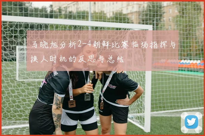 马晓旭分析2-4朝鲜比赛临场指挥与换人时机的反思与总结