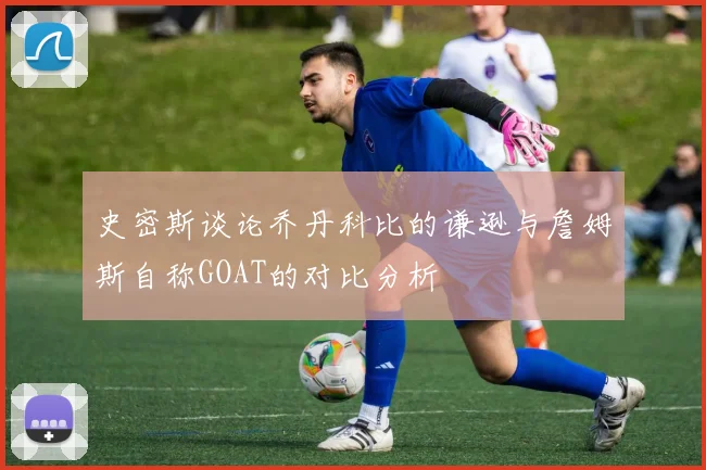 史密斯谈论乔丹科比的谦逊与詹姆斯自称GOAT的对比分析