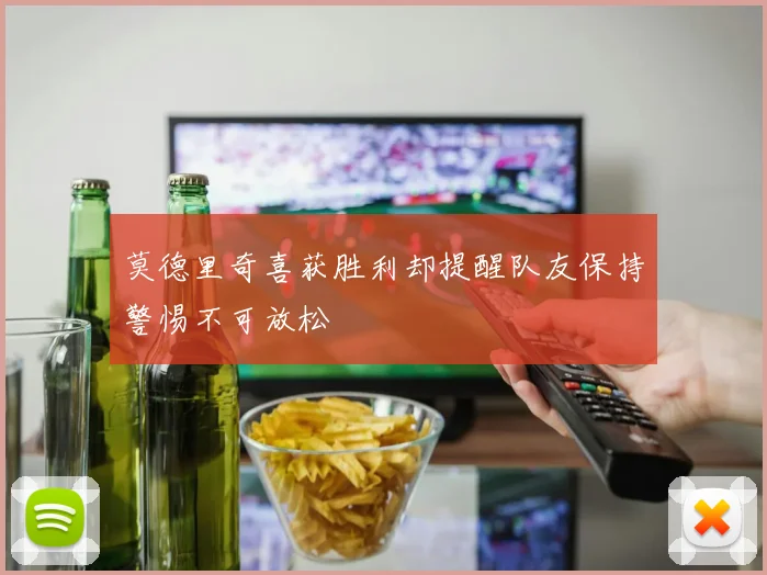 莫德里奇喜获胜利却提醒队友保持警惕不可放松