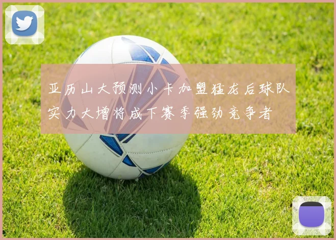 亚历山大预测小卡加盟猛龙后球队实力大增将成下赛季强劲竞争者