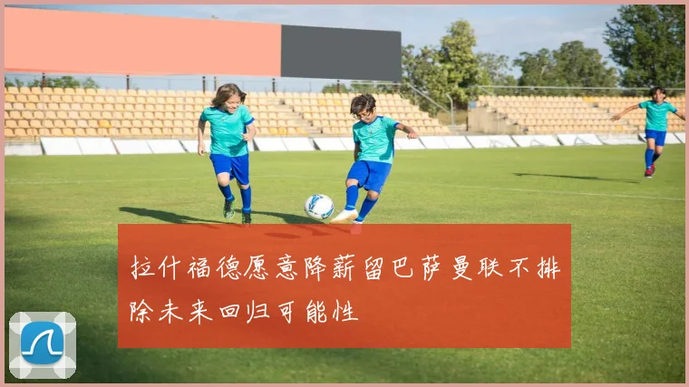 拉什福德愿意降薪留巴萨曼联不排除未来回归可能性