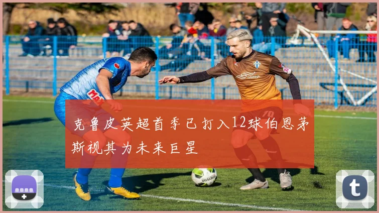 克鲁皮英超首季已打入12球伯恩茅斯视其为未来巨星