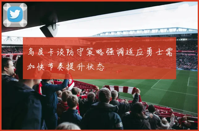 乌度卡谈防守策略强调适应勇士需加快节奏提升状态