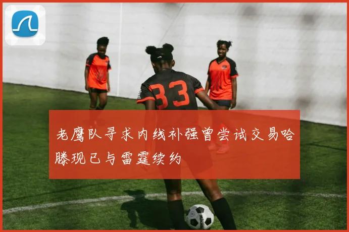 老鹰队寻求内线补强曾尝试交易哈滕现已与雷霆续约