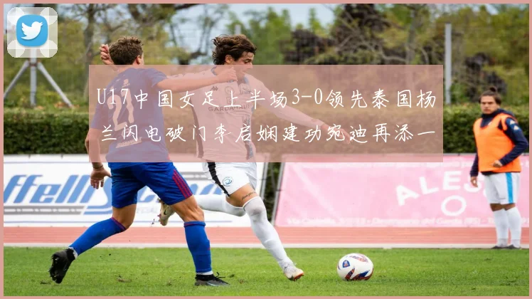 U17中国女足上半场3-0领先泰国杨兰闪电破门李启娴建功宛迪再添一分