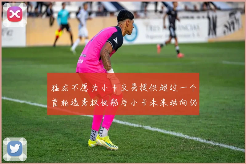 猛龙不愿为小卡交易提供超过一个首轮选秀权快船与小卡未来动向仍不明朗