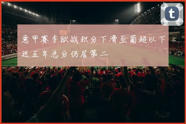 意甲赛季欧战积分下滑至葡超以下近五年总分仍居第二