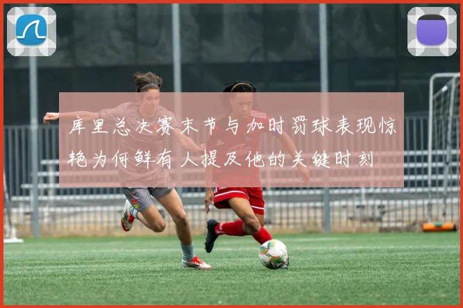 库里总决赛末节与加时罚球表现惊艳为何鲜有人提及他的关键时刻