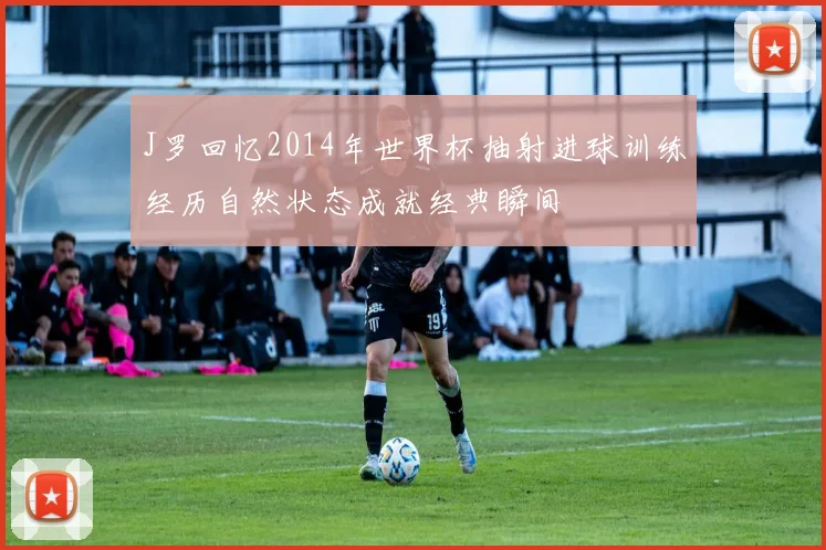 J罗回忆2014年世界杯抽射进球训练经历自然状态成就经典瞬间