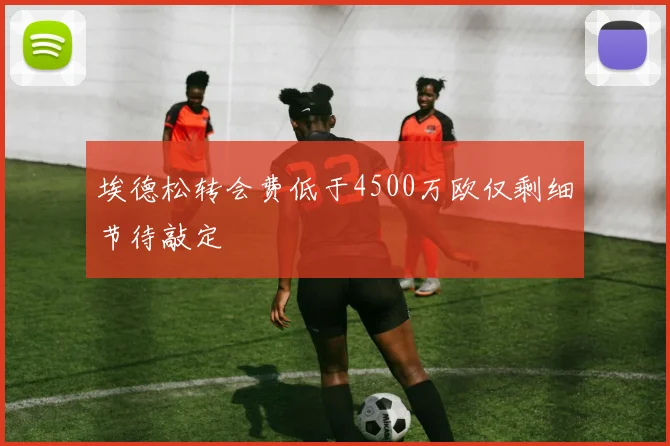 埃德松转会费低于4500万欧仅剩细节待敲定