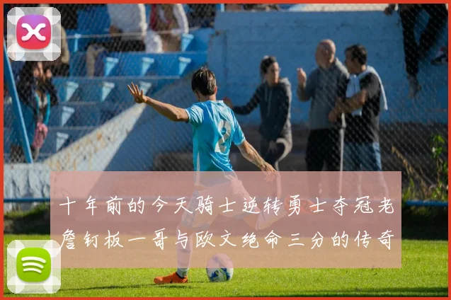 十年前的今天骑士逆转勇士夺冠老詹钉板一哥与欧文绝命三分的传奇时刻