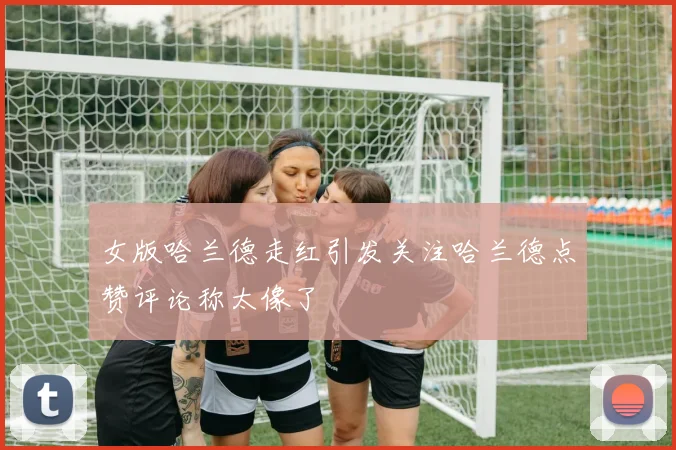 女版哈兰德走红引发关注哈兰德点赞评论称太像了
