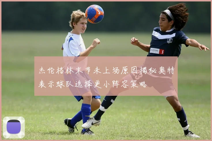 杰伦格林末节未上场原因揭秘奥特表示球队选择更小阵容策略