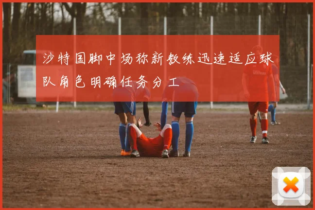沙特国脚中场称新教练迅速适应球队角色明确任务分工