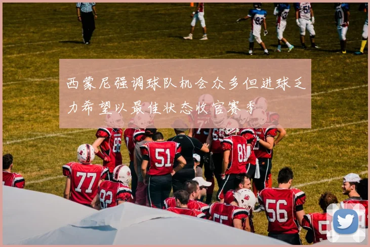 西蒙尼强调球队机会众多但进球乏力希望以最佳状态收官赛季