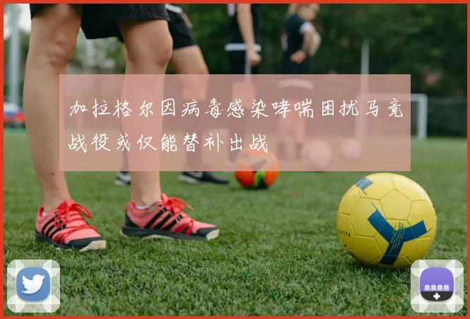 加拉格尔因病毒感染哮喘困扰马竞战役或仅能替补出战